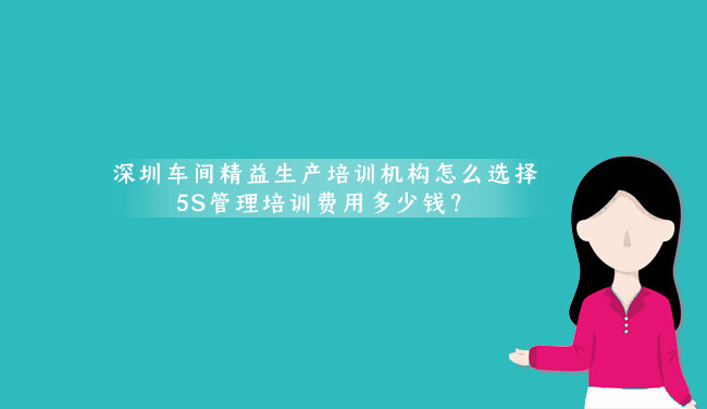 深圳车间精益生产培训机构怎么选择？(5S管理培训费用多少钱？)